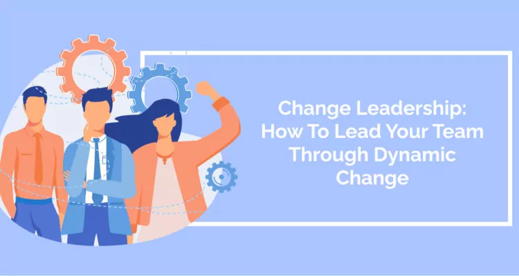 Change Leadership: How To Lead Your Team Through Dynamic Change